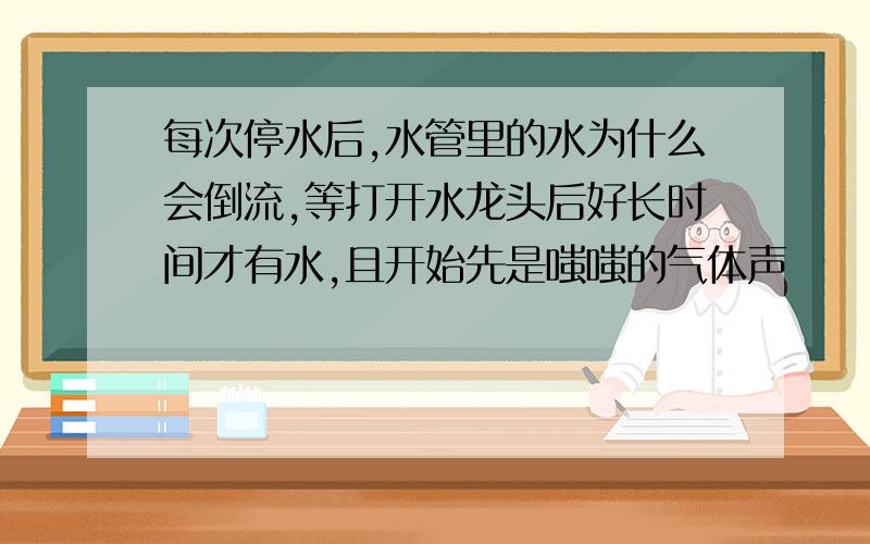 每次停水后,水管里的水为什么会倒流,等打开水龙头后好长时间才有水,且开始先是嗤嗤的气体声