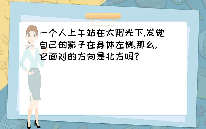 一个人上午站在太阳光下,发觉自己的影子在身体左侧,那么,它面对的方向是北方吗?