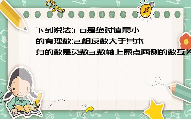 下列说法;1 0是绝对值最小的有理数;2.相反数大于其本身的数是负数3.数轴上原点两侧的数互为相反数4.两个数比较大小,绝对值大的反而小,其中正确的有哪些