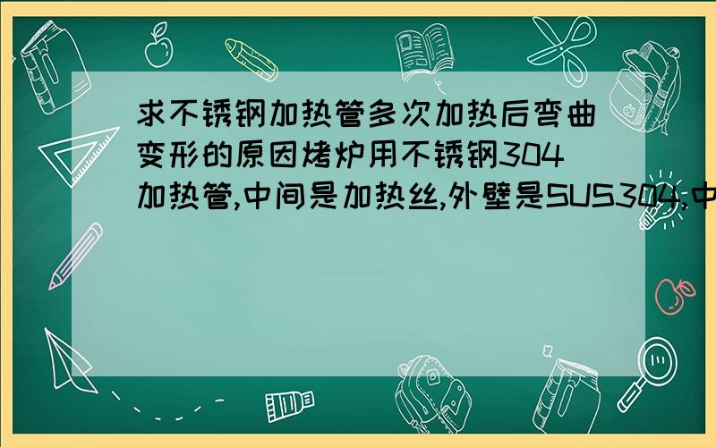 求不锈钢加热管多次加热后弯曲变形的原因烤炉用不锈钢304加热管,中间是加热丝,外壁是SUS304,中间填充氧化镁,安装在烤炉中,加热管两端是固定的,但是离固定端有3.5mm 空隙,然后做反复加热冷