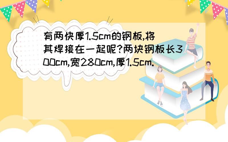 有两快厚1.5cm的钢板,将其焊接在一起呢?两块钢板长300cm,宽280cm,厚1.5cm.