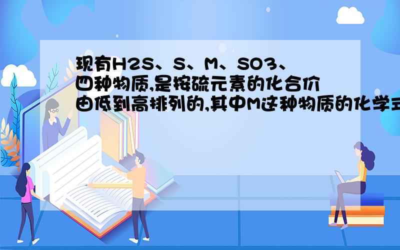 现有H2S、S、M、SO3、四种物质,是按硫元素的化合价由低到高排列的,其中M这种物质的化学式可以是?A、H2SO4 B、S C、NA2S4 D、NA2SO4