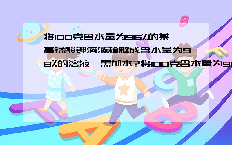 将100克含水量为96%的某高锰酸钾溶液稀释成含水量为98%的溶液,需加水?将100克含水量为96%的某高锰酸钾溶液稀释成含水量为98%的溶液,需加水_______?