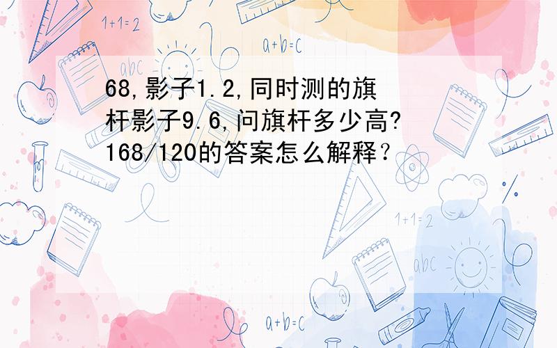 68,影子1.2,同时测的旗杆影子9.6,问旗杆多少高?168/120的答案怎么解释？