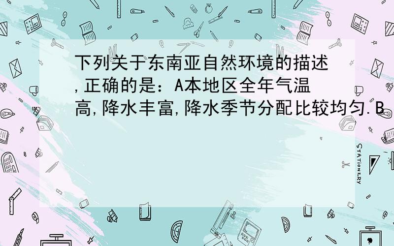 下列关于东南亚自然环境的描述,正确的是：A本地区全年气温高,降水丰富,降水季节分配比较均匀.B 中南半岛上的主要山脉、河流多由北往南延伸.C马来群岛沿海平原面积较大,是农业发达地区