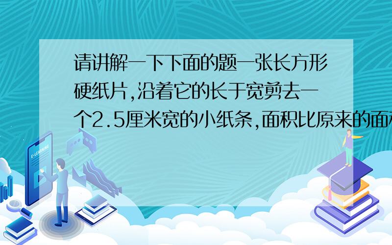 请讲解一下下面的题一张长方形硬纸片,沿着它的长于宽剪去一个2.5厘米宽的小纸条,面积比原来的面积减少了28平方厘米,这张硬纸片原来的周长是多少厘米?千万不要列太深奥的式子