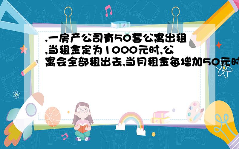 .一房产公司有50套公寓出租,当租金定为1000元时,公寓会全部租出去,当月租金每增加50元时,就会多一套公寓租不出去,而租出去的公寓每月要交100元的物业费,试问房租定为多少时收入最大?