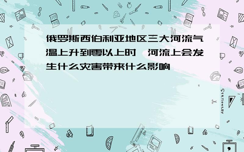 俄罗斯西伯利亚地区三大河流气温上升到零以上时,河流上会发生什么灾害带来什么影响