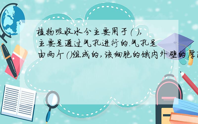 植物吸收水分主要用于（ ）,主要是通过气孔进行的.气孔是由两个（）组成的,该细胞的饿内外壁的厚薄不同,靠近孔腔的壁（ ）,离孔腔的壁（）,当细胞吸水膨胀时,气孔（）；当细胞失水时,