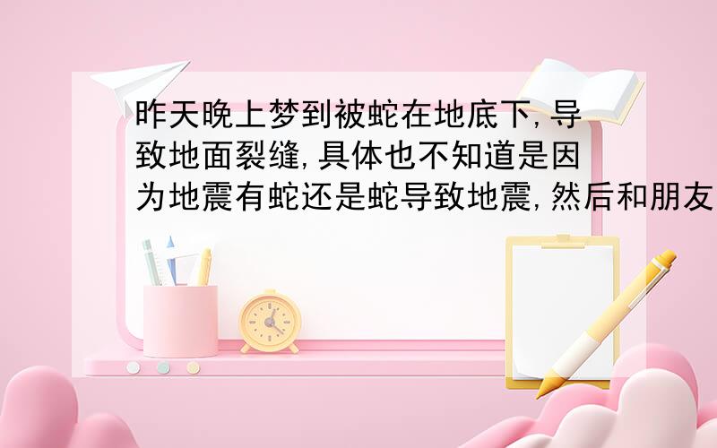 昨天晚上梦到被蛇在地底下,导致地面裂缝,具体也不知道是因为地震有蛇还是蛇导致地震,然后和朋友一起跑,想找安全的地方,梦里很多人和我们一样在跑,后来是我想办法要大家逃到哪里最安