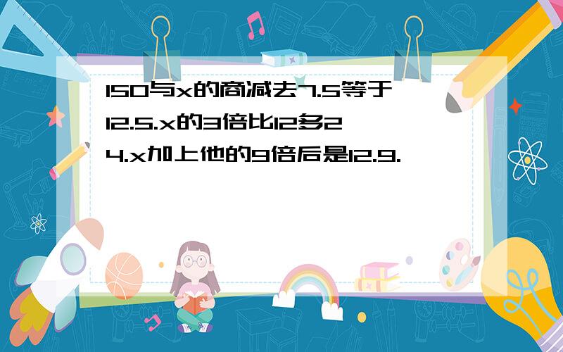 150与x的商减去7.5等于12.5.x的3倍比12多24.x加上他的9倍后是12.9.