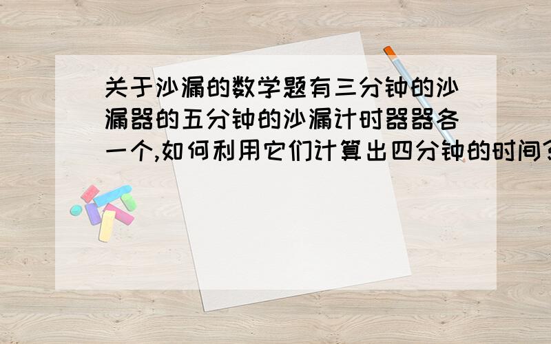 关于沙漏的数学题有三分钟的沙漏器的五分钟的沙漏计时器器各一个,如何利用它们计算出四分钟的时间?（假设转动期的时间是零.）本人不知能否把沙漏计时器里的沙子变动?