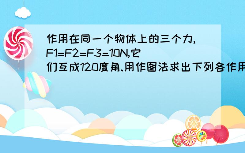 作用在同一个物体上的三个力,F1=F2=F3=10N,它们互成120度角.用作图法求出下列各作用在同一个物体上的三个力,F1=F2=F3=10N,它们互成120度角.用作图法求出下列各力的合力 .