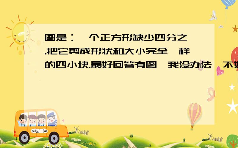 图是：一个正方形缺少四分之一.把它剪成形状和大小完全一样的四小块.最好回答有图,我没办法,不好弄图.