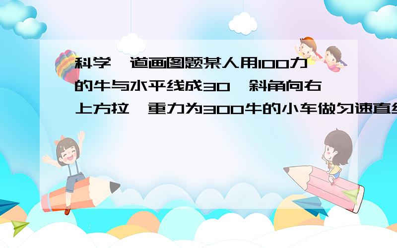 科学一道画图题某人用100力的牛与水平线成30°斜角向右上方拉一重力为300牛的小车做匀速直线运动.请在图中画出小车所受拉力和重力的图示.PS：请画的标准些!