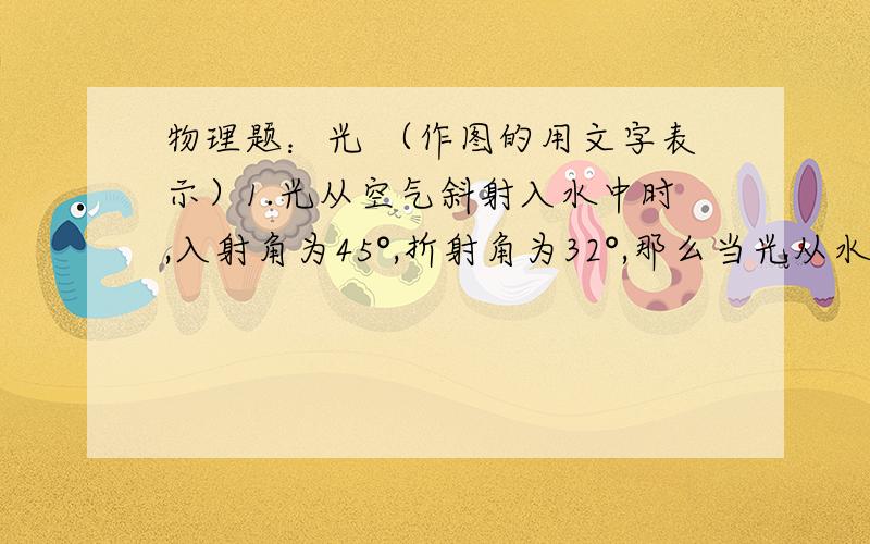 物理题：光 （作图的用文字表示）1.光从空气斜射入水中时,入射角为45°,折射角为32°,那么当光从水中以30°的入射角斜射入空气中时,其折射角为（    ） A.y=45°  B.y＞45°  C.30°＜y＜45°  D.无法