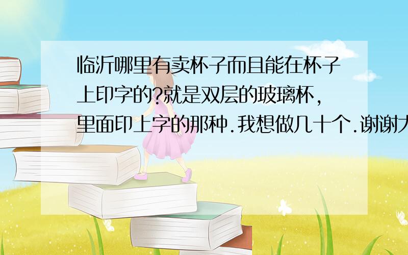 临沂哪里有卖杯子而且能在杯子上印字的?就是双层的玻璃杯,里面印上字的那种.我想做几十个.谢谢大约多少钱呢?我要弄的不是艺术品,不是印照片,只是简单的印几个字,纪念罢了~~谢谢