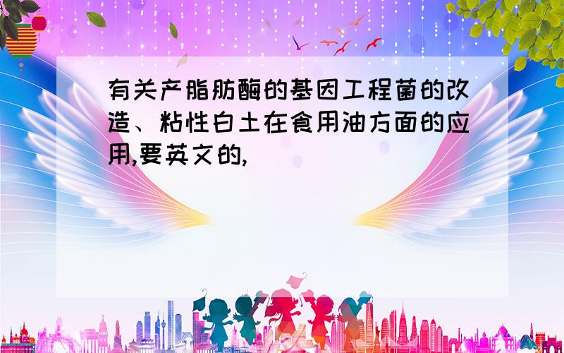 有关产脂肪酶的基因工程菌的改造、粘性白土在食用油方面的应用,要英文的,