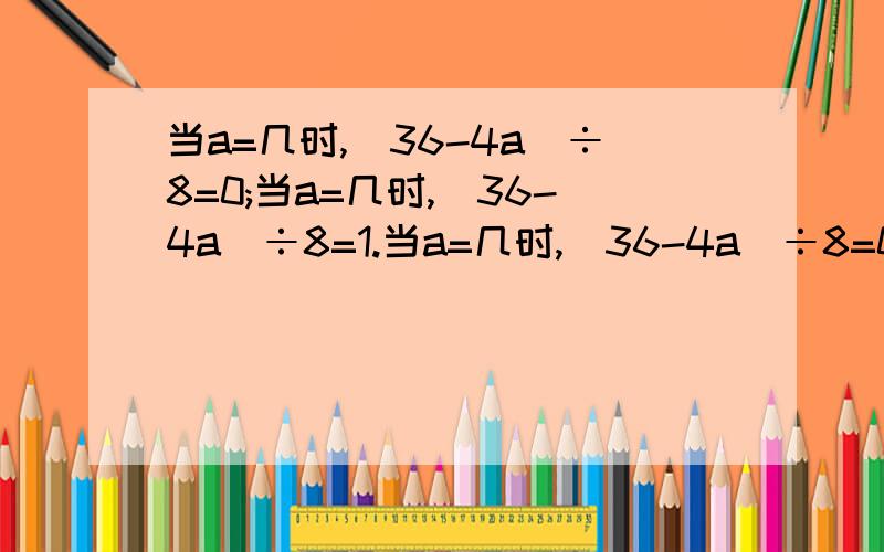 当a=几时,(36-4a)÷8=0;当a=几时,(36-4a)÷8=1.当a=几时,（36-4a）÷8=0；当a=几时,（36-4a）÷8=1.