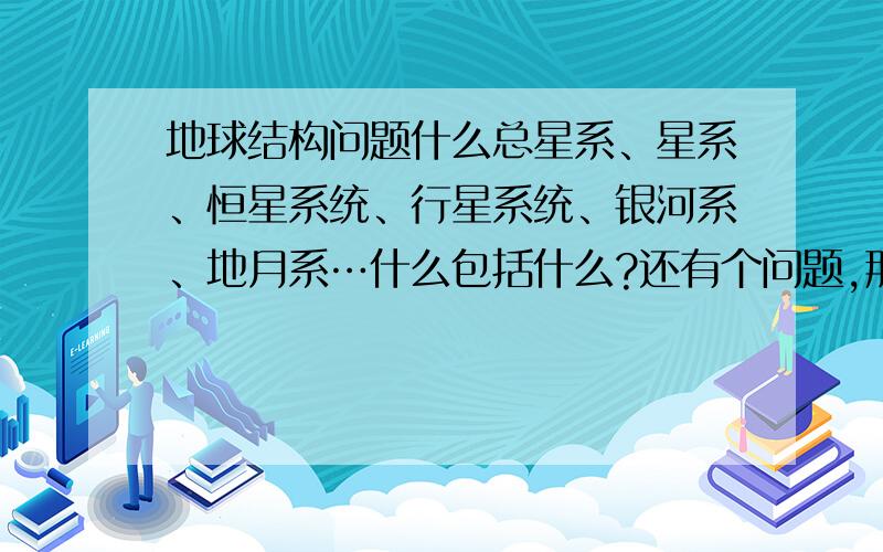 地球结构问题什么总星系、星系、恒星系统、行星系统、银河系、地月系…什么包括什么?还有个问题,那个地月系和其它行星系统是构成行星系统吗?恒星系统是太阳吗?