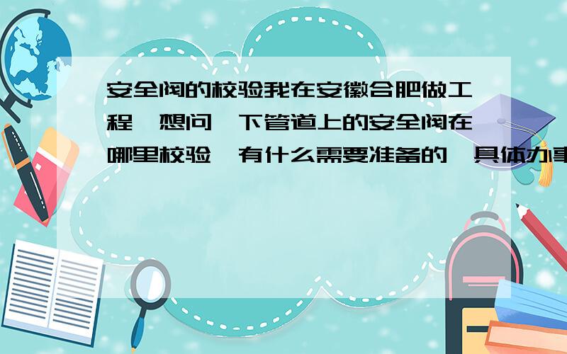 安全阀的校验我在安徽合肥做工程,想问一下管道上的安全阀在哪里校验,有什么需要准备的,具体办事的程序是怎么样的.