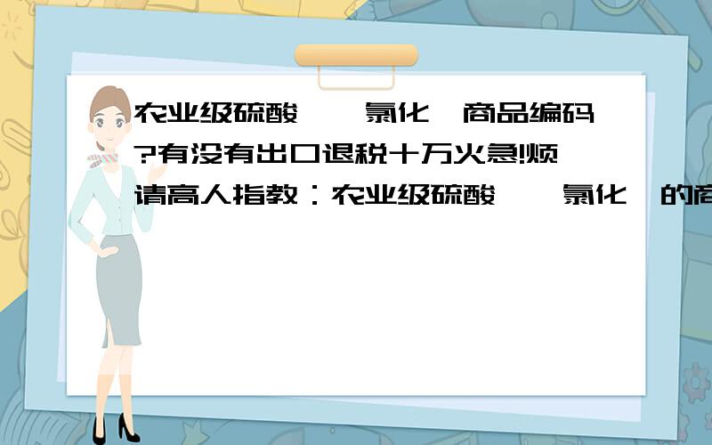 农业级硫酸铵、氯化铵商品编码?有没有出口退税十万火急!烦请高人指教：农业级硫酸铵、氯化铵的商品编码?目前,农业级硫酸铵、氯化铵是否跟硫酸钾、尿素一样,出口海外需要缴纳高额的