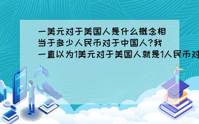 一美元对于美国人是什么概念相当于多少人民币对于中国人?我一直以为1美元对于美国人就是1人民币对于中国人,还有请问1人民币对于中国人等于其他国家多少钱之于国民呢.采纳的答案多增