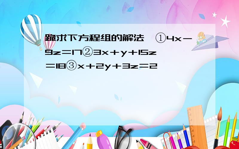 跪求下方程组的解法,①4x－9z＝17②3x＋y＋15z＝18③x＋2y＋3z＝2