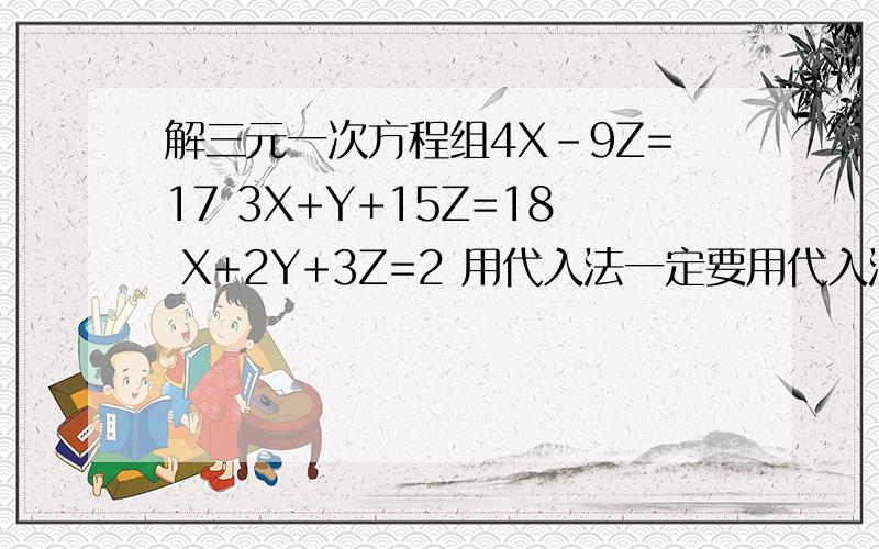 解三元一次方程组4X-9Z=17 3X+Y+15Z=18 X+2Y+3Z=2 用代入法一定要用代入法