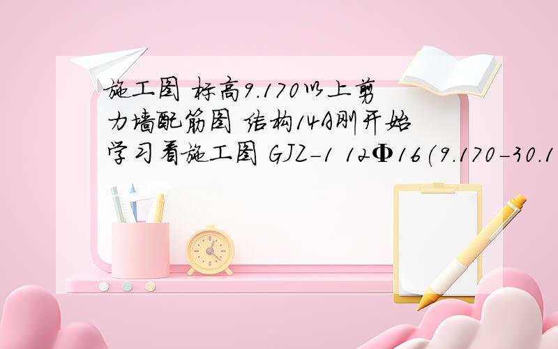 施工图 标高9.170以上剪力墙配筋图 结构14A刚开始学习看施工图 GJZ-1 12Φ16(9.170-30.170) 12Φ14(30.170以上) Φ8@200GAZ-3  8Φ16(9.170-30.170) 8Φ14(30.170以上) Φ8@200GYZ-2  26Φ14  Φ8@100分别表示什么意思  请详细