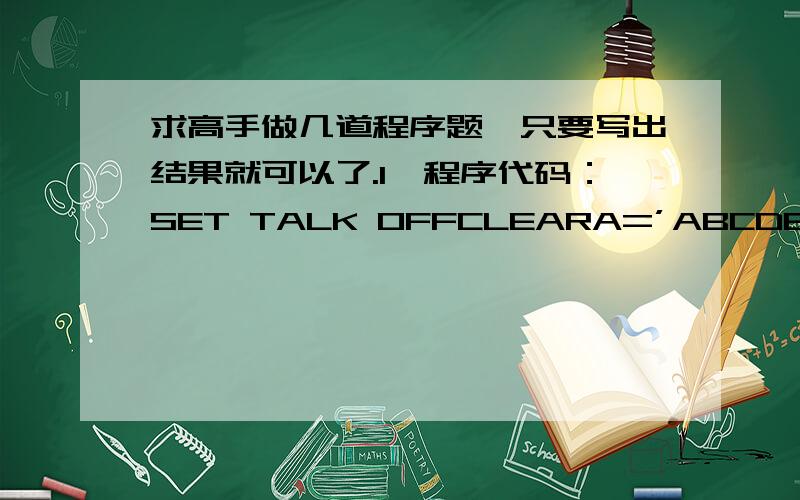 求高手做几道程序题,只要写出结果就可以了.1、程序代码：SET TALK OFFCLEARA=’ABCDEFGH’N=LEN(A)FOR I=1 TO N SETP 2SUBSTR(A,N-I-1,2)ENDFORSET TALK ON2、设N值为4,字符”A”的ASCII码为65.程序代码：SET TALK OFFCLEAR