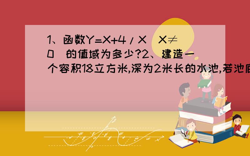 1、函数Y=X+4/X(X≠0)的值域为多少?2、建造一个容积18立方米,深为2米长的水池,若池底和池壁的造价每平方米分别为100元和60元,则游泳池的最低总造价为多少元?3、已知a.b.c属于R,求证(a+b+c)^25、