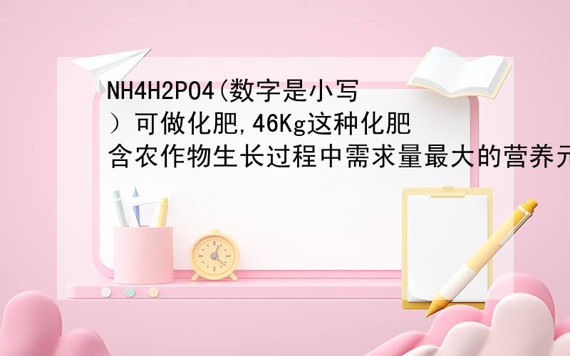 NH4H2PO4(数字是小写）可做化肥,46Kg这种化肥含农作物生长过程中需求量最大的营养元素的质量是多少?