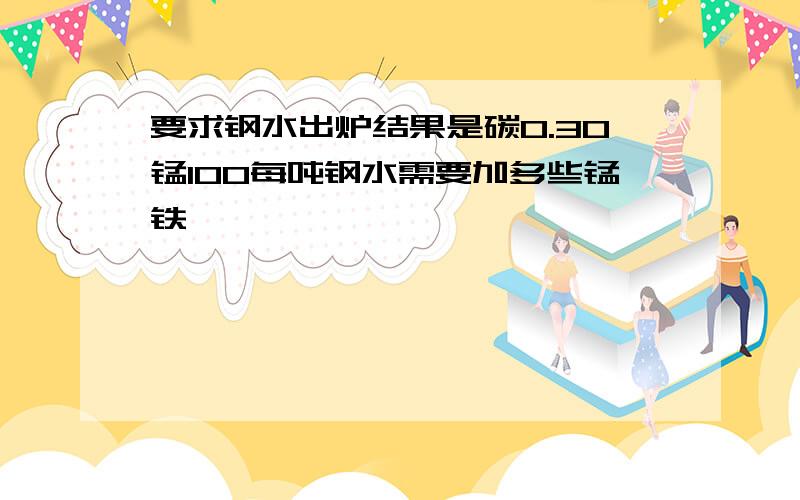 要求钢水出炉结果是碳0.30锰100每吨钢水需要加多些锰铁