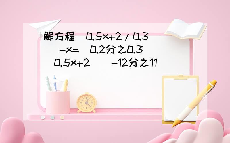 解方程(0.5x+2/0.3) -x=(0.2分之0.3(0.5x+2))-12分之11