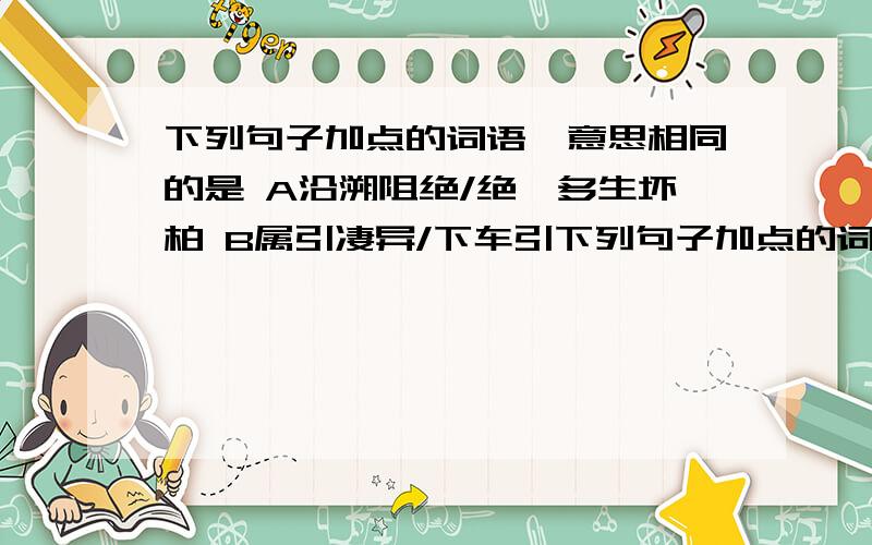 下列句子加点的词语,意思相同的是 A沿溯阻绝/绝谳多生坏柏 B属引凄异/下车引下列句子加点的词语,意思相同的是A沿溯阻绝/绝谳多生坏柏 B属引凄异/下车引之....C自非亭午夜分/自是指物作诗