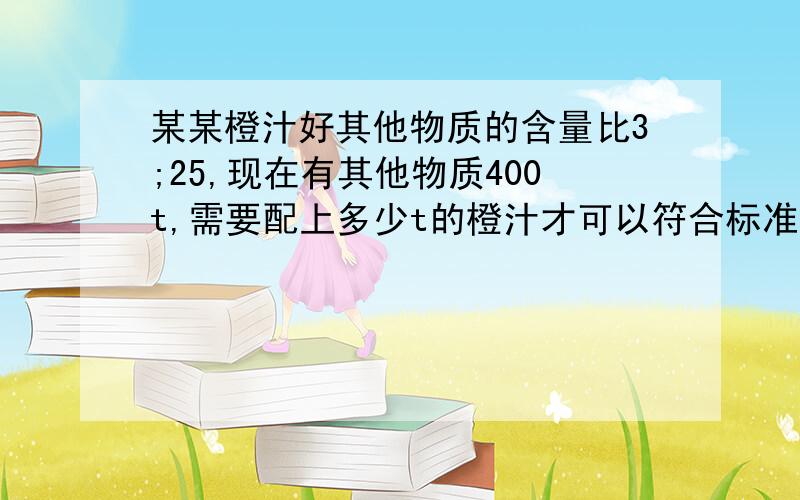 某某橙汁好其他物质的含量比3;25,现在有其他物质400t,需要配上多少t的橙汁才可以符合标准?