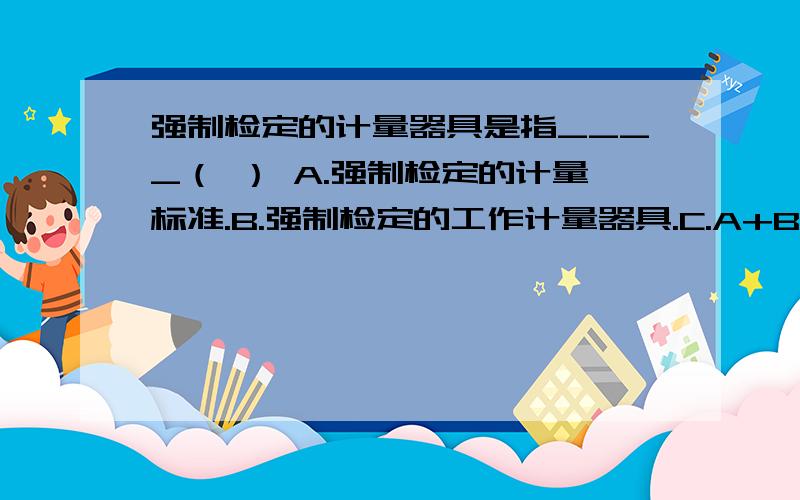 强制检定的计量器具是指____（ ） A.强制检定的计量标准.B.强制检定的工作计量器具.C.A+B