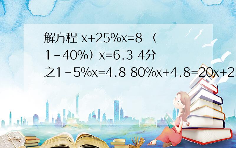 解方程 x+25%x=8 （1-40%）x=6.3 4分之1-5%x=4.8 80%x+4.8=20x+25%x=8 （1-40%）x=6.3 4分之1-5%x=4.8 80%x+4.8=20 = = = == = = =能说下怎么算出来的吗?我不怎么懂百分数的解方程,麻烦你们了