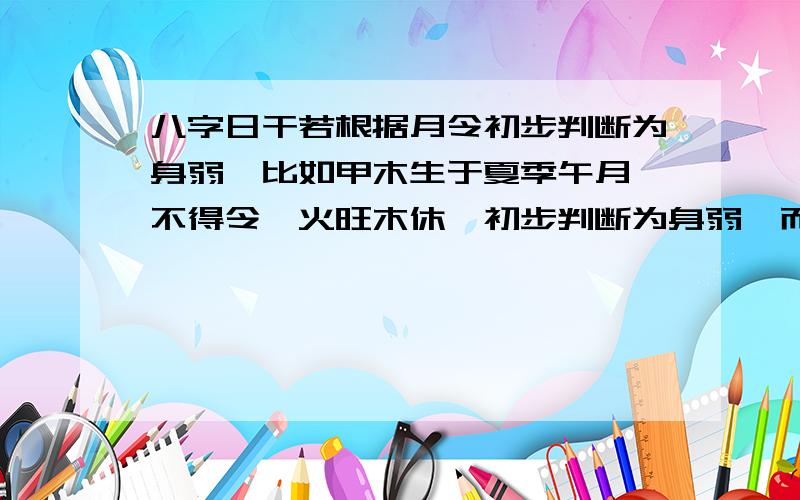 八字日干若根据月令初步判断为身弱,比如甲木生于夏季午月,不得令,火旺木休,初步判断为身弱,而整个八字中地支含寅卯辰,寅卯辰三会东方木局,增大木的力量,这样的话再判断日干甲木该判