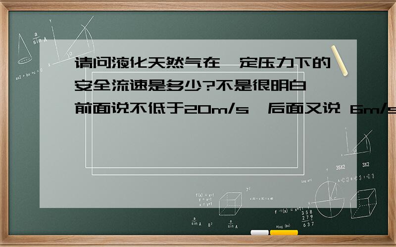 请问液化天然气在一定压力下的安全流速是多少?不是很明白,前面说不低于20m/s,后面又说 6m/s 12m/s?WHY你指的是清洗管道的流速吧,我想问的是液化天然气在管道中的安全流速?如果流速过快的话