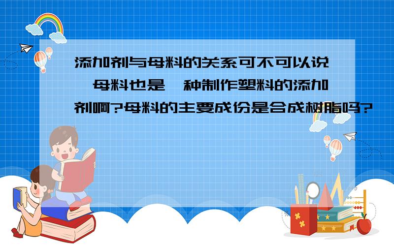 添加剂与母料的关系可不可以说,母料也是一种制作塑料的添加剂啊?母料的主要成份是合成树脂吗?