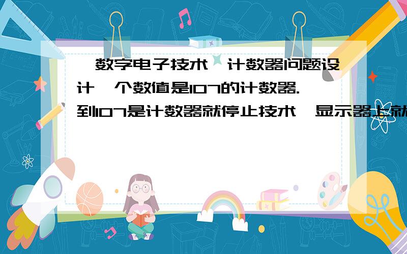 《数字电子技术》计数器问题设计一个数值是107的计数器.到107是计数器就停止技术,显示器上就显示107三个数字,如果不行,到107是归零也可以.求设计出电路图.急（有参考电路）