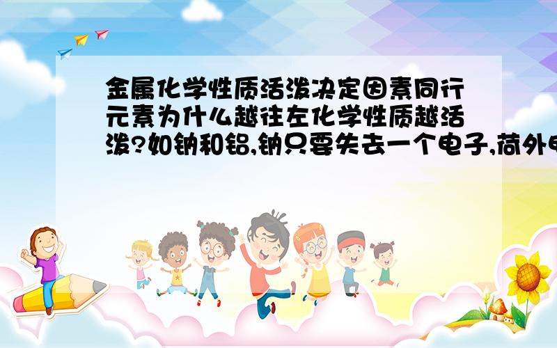 金属化学性质活泼决定因素同行元素为什么越往左化学性质越活泼?如钠和铝,钠只要失去一个电子,荷外电子为八,化学性质就会相对稳定但是铝要失去三个电子,荷外电子才为八,化学性质才会