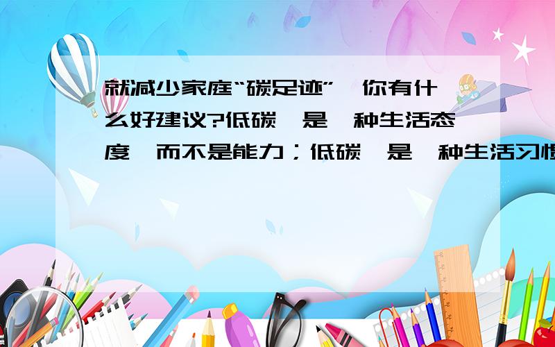 就减少家庭“碳足迹”,你有什么好建议?低碳,是一种生活态度,而不是能力；低碳,是一种生活习惯,一种自然而然的去节约身边各种资源的习惯.我们实践