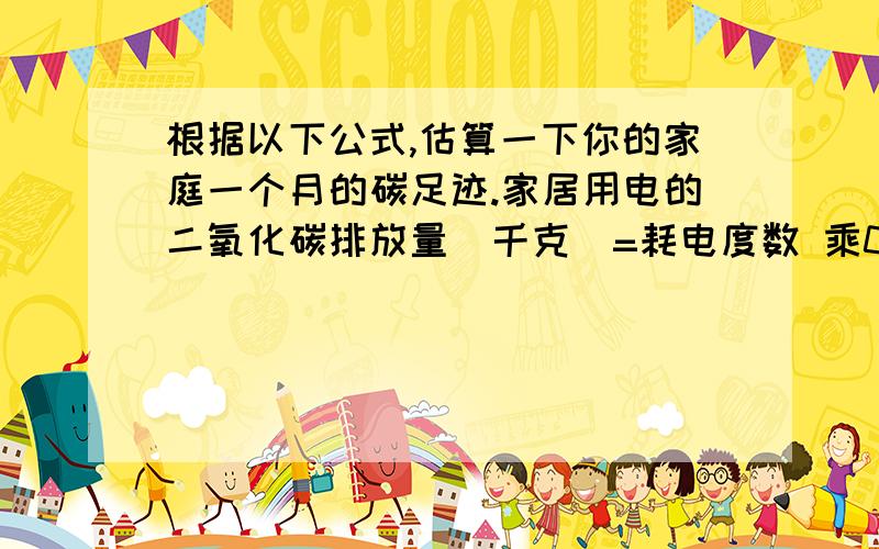 根据以下公式,估算一下你的家庭一个月的碳足迹.家居用电的二氧化碳排放量（千克）=耗电度数 乘0.785开车的二氧化碳排放量（千克）=油耗公升数 乘0.785家用天然气中,二氧化碳排放量（千