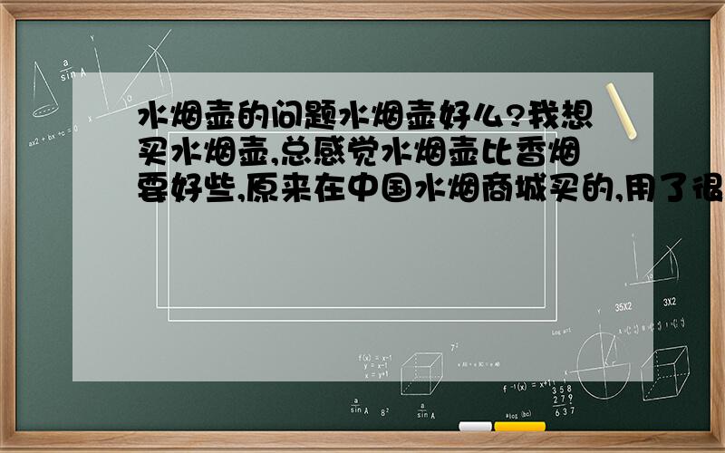 水烟壶的问题水烟壶好么?我想买水烟壶,总感觉水烟壶比香烟要好些,原来在中国水烟商城买的,用了很久都很好用.