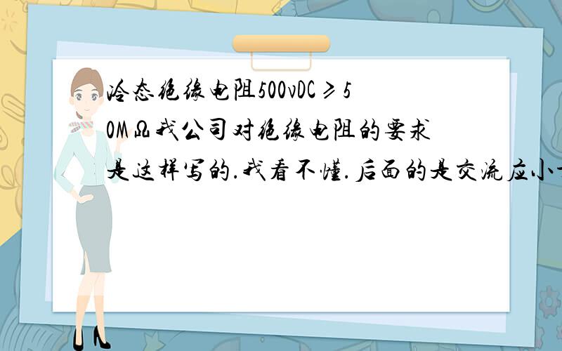 冷态绝缘电阻500vDC≥50MΩ我公司对绝缘电阻的要求是这样写的.我看不懂.后面的是交流应小于50毫欧/我看得懂.就是前面的是什么东西!我明白了。是用500V的表来测量。