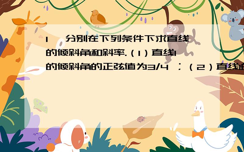 1、 分别在下列条件下求直线的倾斜角和斜率.（1）直线l的倾斜角的正弦值为3/4 ；（2）直线l的方向向量为1、 分别在下列条件下求直线的倾斜角和斜率.（1）直线l的倾斜角的正弦值为3/4 ；