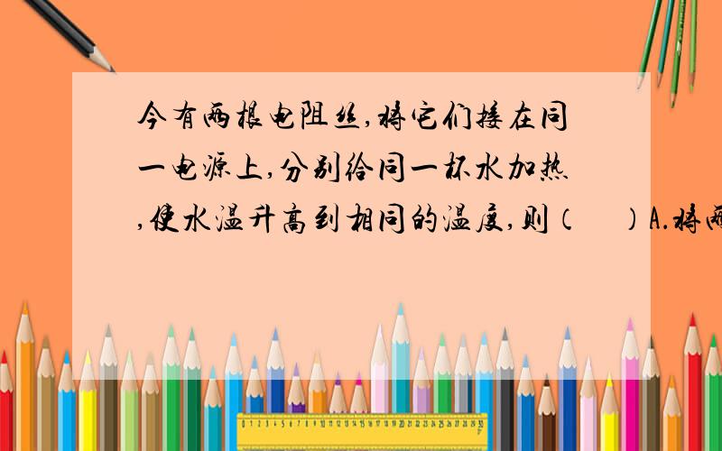 今有两根电阻丝,将它们接在同一电源上,分别给同一杯水加热,使水温升高到相同的温度,则（    ）A．将两根电阻线串联时,水温升高得快B．将两根电阻丝并联时,水温升高得快C．用串联和并联